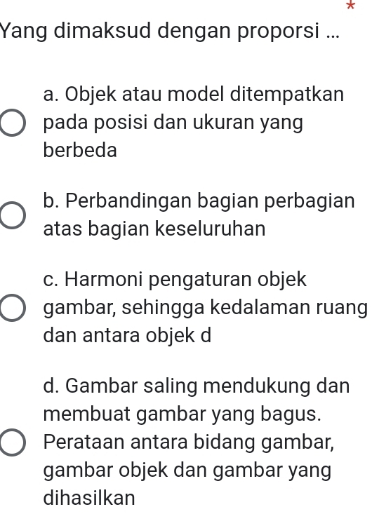 Yang dimaksud dengan proporsi ...
a. Objek atau model ditempatkan
pada posisi dan ukuran yang
berbeda
b. Perbandingan bagian perbagian
atas bagian keseluruhan
c. Harmoni pengaturan objek
gambar, sehingga kedalaman ruang
dan antara objek d
d. Gambar saling mendukung dan
membuat gambar yang bagus.
Perataan antara bidang gambar,
gambar objek dan gambar yang
dihasilkan