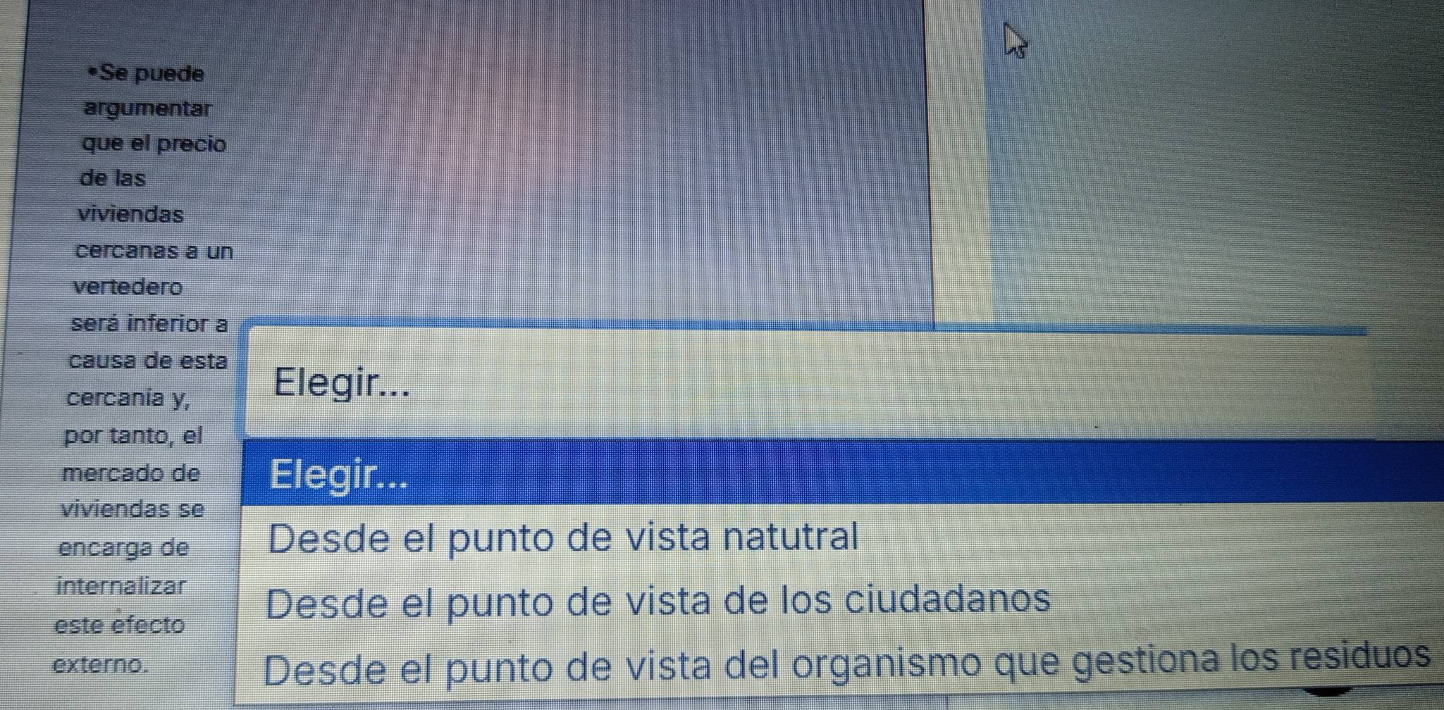 Se puede 
argumentar 
que el precio 
de las 
viviendas 
cercanas a un 
vertedero 
será inferior a 
causa de esta 
cercania y, 
Elegir... 
por tanto, el 
mercado de Elegir... 
viviendas se 
encarga de 
Desde el punto de vista natutral 
internalizar 
este efecto 
Desde el punto de vista de los ciudadanos 
externo. Desde el punto de vista del organismo que gestiona los residuos