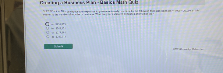 Creating a Business Plan - Basics Math Quiz
QUESTION 7 of 10: You expect your expenses to grow non-linearly over time by the following formula: expense =4,000+20,000* (1.5)^t
where t is the number of months in business. What are your estimated expenses after 6 months?
a) $231,813
b) $242,131
c) $277,961
d) $282,918
Submit @2023 Knowledge Malters, Inc