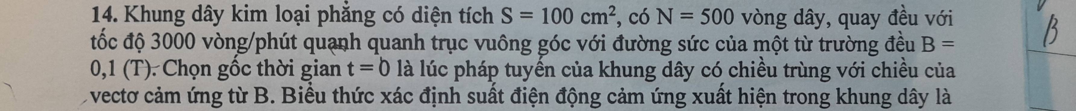 Khung dây kim loại phẳng có diện tích S=100cm^2 , có N=500 vòng dây, quay đều với 
đốc độ 3000 vòng /phút quạnh quanh trục vuông góc với đường sức của một từ trường đều B=
0,1 (T). Chọn gốc thời gian t=0 là lúc pháp tuyến của khung dây có chiều trùng với chiều của 
vectơ cảm ứng từ B. Biểu thức xác định suất điện động cảm ứng xuất hiện trong khung dây là