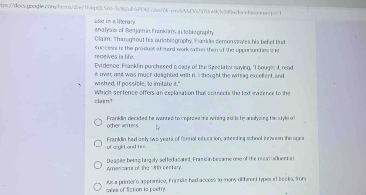 use in a literary
analysis of Benjamin Franklin's autobiography.
Claim: Throughout his autobiography, Franklin demonstrates his belief that
success is the product of hard work rather than of the opportunities one
receives in life.
Evidence: Franklin purchased a copy of the Spectator saying, "I bought it, read
it over, and was much delighted with it. I thought the writing excellent, and
wished, if possible, to imitate it."
Which sentence offers an explanation that connects the text evidence to the
claim?
Franklin decided he wanted to improve his writing skills by analyzing the style of
other writers.
Franklin had only two years of formal education, attending school between the ages
of eight and ten.
Despite being largely selfeducated, Franklin became one of the most influential
Americans of the 18th century.
As a printer's apprentice, Franklin had access to many different types of books, from
tales of fiction to poetry.