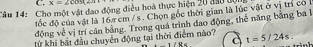 x=2cos (2π t+
Câu 14: Cho một vật dao động điều hoà thực hiện 20 đảo đợn 
đốc độ của vật là 16π cm / s. Chọn gốc thời gian là lúc vật ở vị trí có l 
động về vị trí cân bằng. Trong quá trình dao động, thế năng bằng ba 1 
từ khi bắt đầu chuyền động tại thời điểm nào?
-1/8s
t=5/24s. 
trình