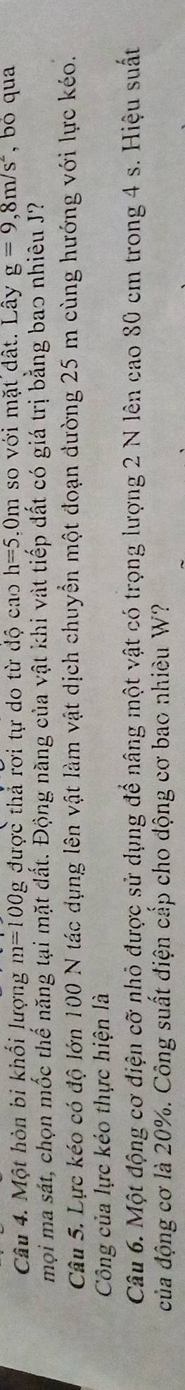 Một hòn bi khổi lượng m=100g được thả rơi tự do từ độ cao h=5.0m h so với mặt đất. Lây g=9, 8m/s^2 , bó qua 
mọi ma sát, chọn mốc thế năng tại mặt dất. Động năng của vật khi vật tiếp đất có giá trị bằng bao nhiêu J? 
Câu 5. Lực kéo có độ lớn 100 N tác dụng lên vật làm vật dịch chuyển một đoạn đường 25 m cùng hướng với lực kéo. 
Công của lực kéo thực hiện là 
Câu 6. Một động cơ điện cỡ nhỏ được sử dụng để nâng một vật có trọng lượng 2 N lên cao 80 cm trong 4 s. Hiệu suất 
của động cơ là 20%. Công suất điện cấp cho động cơ bao nhiều W?