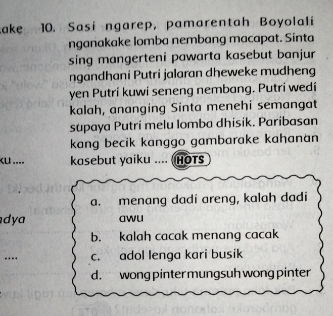 ake 10. Sasi ngarep, pamarentah Boyolali
nganakake lomba nembang macapat. Sinta
sing mangerteni pawarta kasebut banjur
ngandhaní Putri jalaran dheweke mudheng
yen Putrí kuwi seneng nembang. Putri wedi
kalah, ananging Sinta menehi semangat
supaya Putri melu lomba dhisik. Paribasan
kang becik kanggo gambarake kahanan
ku .... kasebut yaiku ... (HOTS
a. menang dadi areng, kalah dadi
d y awu
b. kalah cacak menang cacak
.---
c. adol lenga kari busik
d. wong pinter mungsuh wong pinter