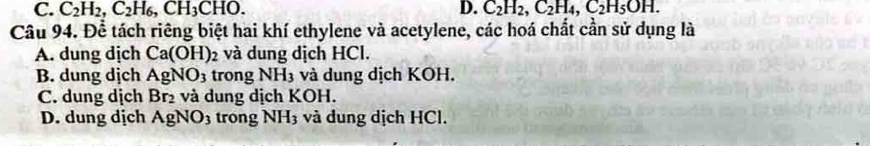 C. C_2H_2, C_2H_6, CH_3CHO. D. C_2H_2, C_2H_4, C_2H_5OH. 
Câu 94. Để tách riêng biệt hai khí ethylene và acetylene, các hoá chất cần sử dụng là
A. dung dịch Ca(OH)_2 và dung dịch HCl.
B. dung dịch AgNO_3 trong NH3 và dung dịch KOH.
C. dung dịch Br_2 và dung dịch KOH.
D. dung dịch AgNO_3 trong NH_3 và dung dịch HCl.