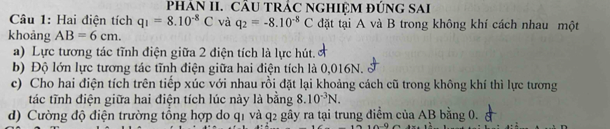 PHÁN II. CÂU TRÁC NGHIỆM ĐÚNG SAI 
Câu 1: Hai điện tích q_1=8.10^(-8)C và q_2=-8.10^(-8)C đặt tại A và B trong không khí cách nhau một 
khoảng AB=6cm. 
a) Lực tương tác tĩnh điện giữa 2 điện tích là lực hút. 
b) Độ lớn lực tương tác tĩnh điện giữa hai điện tích là 0,016N. 
c) Cho hai điện tích trên tiếp xúc với nhau rồi đặt lại khoảng cách cũ trong không khí thì lực tương 
tác tĩnh điện giữa hai điện tích lúc này là bằng 8.10^(-3)N. 
d) Cường độ điện trường tổng hợp do q1 và q2 gây ra tại trung điểm của AB bằng 0.