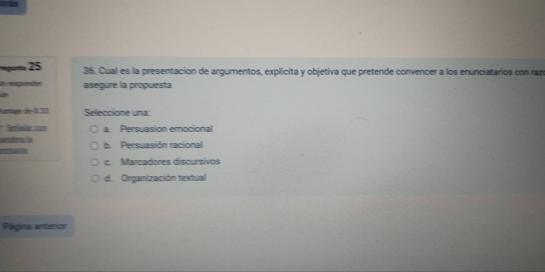 regunio 25
36. Cual es la presentacion de argumentos, explicita y objetiva que pretende convencer a los enunciatarios con razó
In respänder asegure la propuesta
Punitae de 0.33 Seleccione una:
* Seffalar con a. Persuasion emocional
andera la
b. Persuasión racional
requnta
c. Marcadores discursivos
d. Organización textual
Página anterior