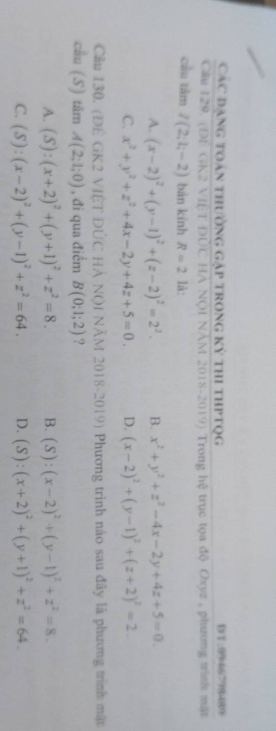 Các đạng toán thường gặp trong kỳ thi thptQg DT: 0946798489
Câu 129. (DE GK2 VIÊT ĐÚC HẢ NQI NAM 2018-2019) Trong hệ trục tọa độ Oxyz , phương trình mặt
cầu tâm I(2;1;-2) bán kính R=2 là:
A. (x-2)^2+(y-1)^2+(z-2)^2=2^2. B. x^2+y^2+z^2-4x-2y+4z+5=0.
C. x^2+y^2+z^2+4x-2y+4z+5=0. D. (x-2)^2+(y-1)^2+(z+2)^2=2. 
Cầu 130, (ĐÊ GK2 VIÊT ĐÚC HÀ NQI NÃM 2018-2019) Phương trình nào sau đây là phương trình mặt
cầu (S) tâm A(2;1;0) , đi qua điểm B(0;1;2) ?
A. (S):(x+2)^2+(y+1)^2+z^2=8. (S):(x-2)^2+(y-1)^2+z^2=8. 
B.
D.
C. (S):(x-2)^2+(y-1)^2+z^2=64. (S):(x+2)^2+(y+1)^2+z^2=64_ 