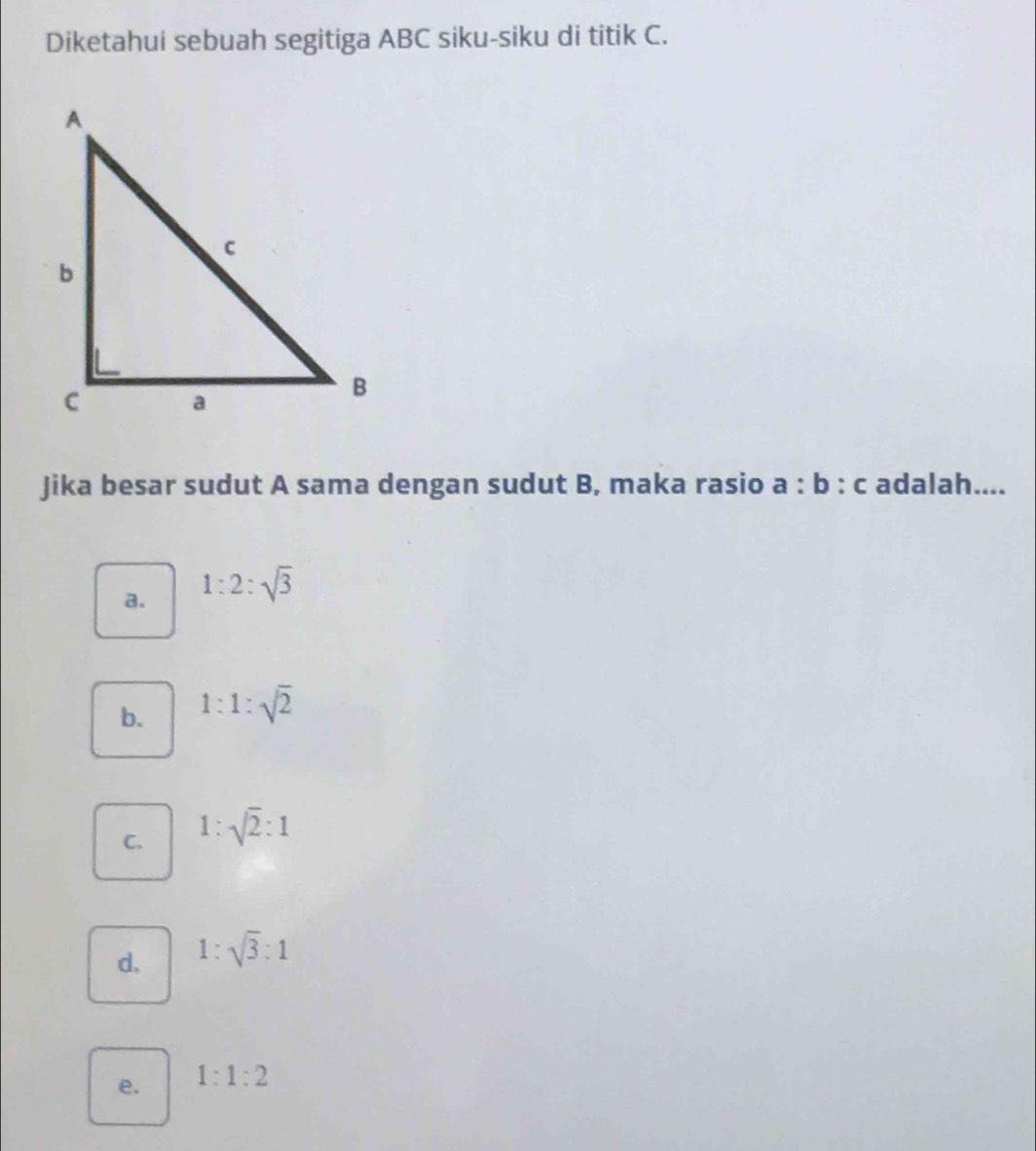 Diketahui sebuah segitiga ABC siku-siku di titik C.
Jika besar sudut A sama dengan sudut B, maka rasio a:b:c adalah....
a. 1:2:sqrt(3)
b. 1:1:sqrt(2)
C. 1:sqrt(2):1
d. 1:sqrt(3):1
e. 1:1:2