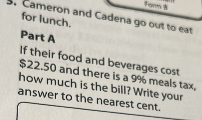 Form B 
5. Cameron and Cadena go out to eat 
for lunch. 
Part A 
If their food and beverages cost
$22.50 and there is a 9% meals tax, 
how much is the bill? Write your 
answer to the nearest cent.