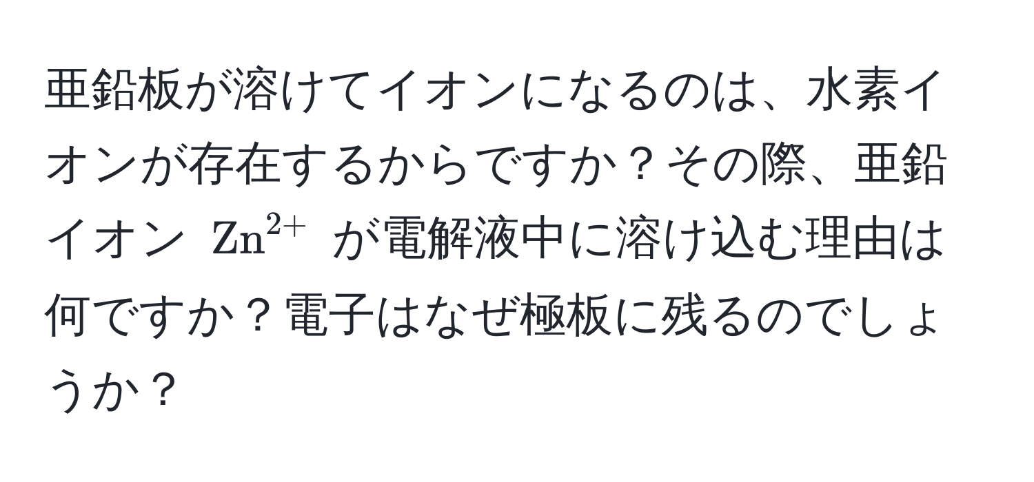 亜鉛板が溶けてイオンになるのは、水素イオンが存在するからですか？その際、亜鉛イオン $ (Zn)^(2+) $ が電解液中に溶け込む理由は何ですか？電子はなぜ極板に残るのでしょうか？