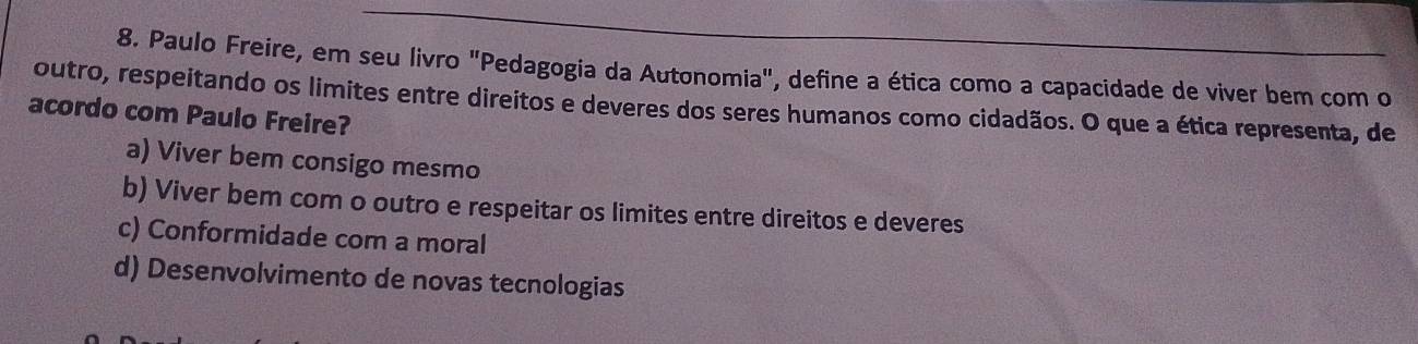 Paulo Freire, em seu livro "Pedagogia da Autonomia", define a ética como a capacidade de viver bem com o
outro, respeitando os limites entre direitos e deveres dos seres humanos como cidadãos. O que a ética representa, de
acordo com Paulo Freire?
a) Viver bem consigo mesmo
b) Viver bem com o outro e respeitar os limites entre direitos e deveres
c) Conformidade com a moral
d) Desenvolvimento de novas tecnologias