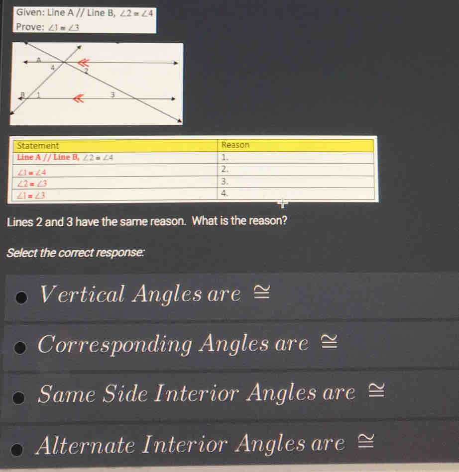 Given: Line overline Aparallel  Line B, ∠ 2≌ ∠ 4
Prove: ∠ 1 ∠ 3
Lines 2 and 3 have the same reason. What is the reason?
Select the correct response:
Vertical Angles are ≌
Corresponding Angles are ≌
Same Side Interior Angles are ≌
Alternate Interior Angles are ≌