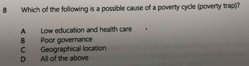 Which of the following is a possible cause of a poverty cycle (poverty trap)?
A Low education and health care
B Poor governance
C Geographical location
D All of the above