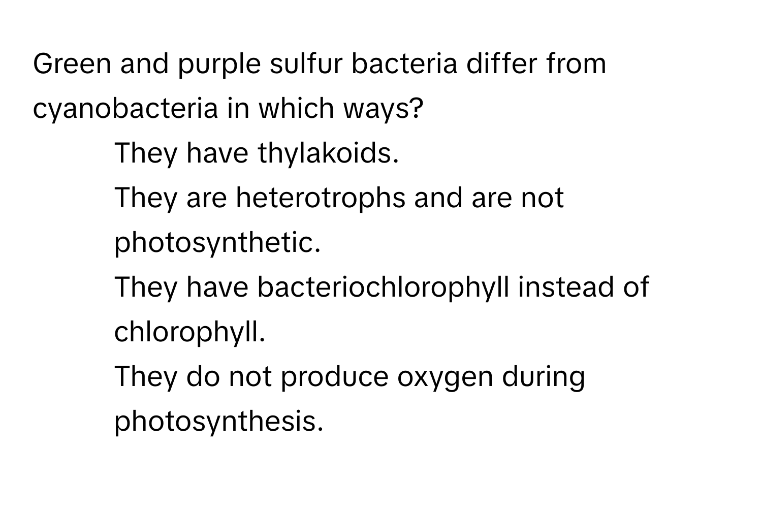 Green and purple sulfur bacteria differ from cyanobacteria in which ways?

1) They have thylakoids. 
2) They are heterotrophs and are not photosynthetic. 
3) They have bacteriochlorophyll instead of chlorophyll. 
4) They do not produce oxygen during photosynthesis.