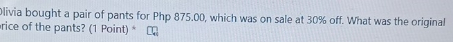 Olivia bought a pair of pants for Php 875.00, which was on sale at 30% off. What was the original 
rice of the pants? (1 Point) *