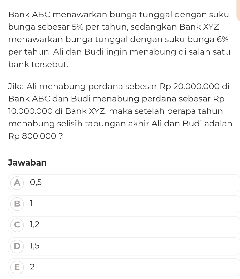 Bank ABC menawarkan bunga tunggal dengan suku
bunga sebesar 5% per tahun, sedangkan Bank XYZ
menawarkan bunga tunggal dengan suku bunga 6%
per tahun. Ali dan Budi ingin menabung di salah satu
bank tersebut.
Jika Ali menabung perdana sebesar Rp 20.000.000 di
Bank ABC dan Budi menabung perdana sebesar Rp
10.000.000 di Bank XYZ, maka setelah berapa tahun
menabung selisih tabungan akhir Ali dan Budi adalah
Rp 800.000 ?
Jawaban
A 0,5
B 1
C 1,2
D1, 5
E 2