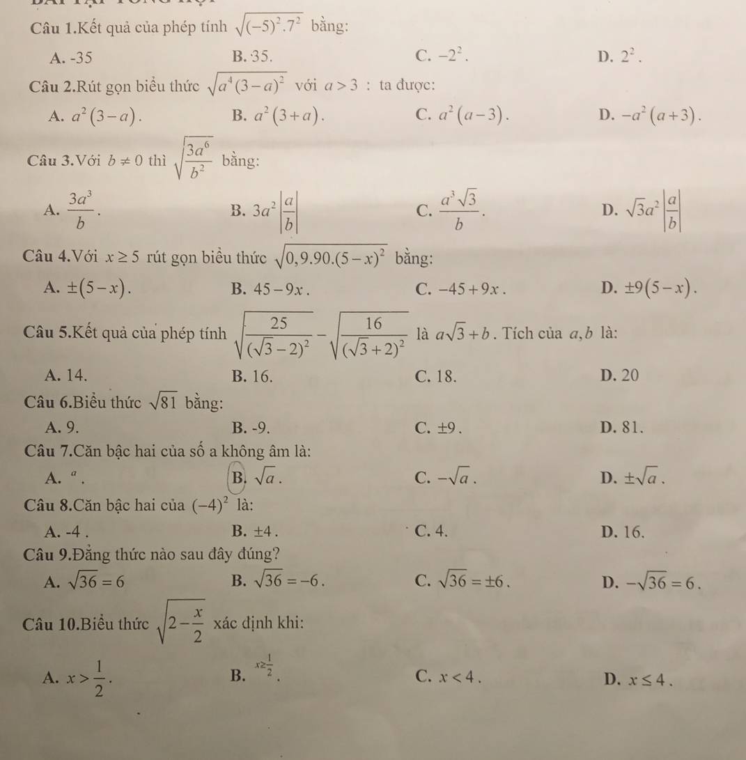 Câu 1.Kết quả của phép tính sqrt((-5)^2).7^2 bằng:
A. -35 B. 35. C. -2^2. D. 2^2.
Câu 2.Rút gọn biểu thức sqrt(a^4(3-a)^2) với a>3 : ta được:
A. a^2(3-a). B. a^2(3+a). C. a^2(a-3). D. -a^2(a+3).
Câu 3.Với b!= 0 thì sqrt(frac 3a^6)b^2 bằng:
A.  3a^3/b . 3a^2| a/b |  a^3sqrt(3)/b . D. sqrt(3)a^2| a/b |
B.
C.
Câu 4.Với x≥ 5 rút gọn biều thức sqrt(0,9.90.(5-x)^2) bằng:
A. ± (5-x). B. 45-9x. C. -45+9x. D. ± 9(5-x).
Câu 5.Kết quả của phép tính sqrt(frac 25)(sqrt(3)-2)^2-sqrt(frac 16)(sqrt(3)+2)^2 là asqrt(3)+b. Tích của a, b là:
A. 14. B. 16. C. 18. D. 20
Câu 6.Biểu thức sqrt(81) bằng:
A. 9. B. -9. C. ±9 . D. 81.
Câu 7.Căn bậc hai của số a không âm là:
A. a. B. sqrt(a). C. -sqrt(a). D. ± sqrt(a).
Câu 8.Căn bậc hai của (-4)^2 là:
A. -4 . B. ± 4. C. 4. D. 16.
Câu 9.Đẳng thức nào sau đây đúng?
A. sqrt(36)=6 B. sqrt(36)=-6. C. sqrt(36)=± 6. D. -sqrt(36)=6.
Câu 10.Biểu thức sqrt(2-frac x)2 xác định khi:
A. x> 1/2 .
B. x≥  1/2 
C. x<4. D. x≤ 4.