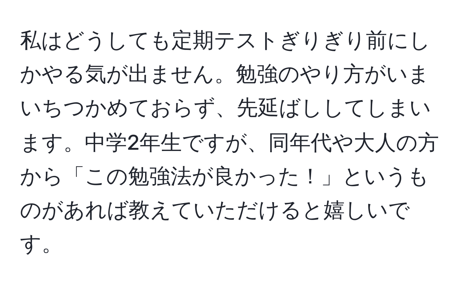 私はどうしても定期テストぎりぎり前にしかやる気が出ません。勉強のやり方がいまいちつかめておらず、先延ばししてしまいます。中学2年生ですが、同年代や大人の方から「この勉強法が良かった！」というものがあれば教えていただけると嬉しいです。