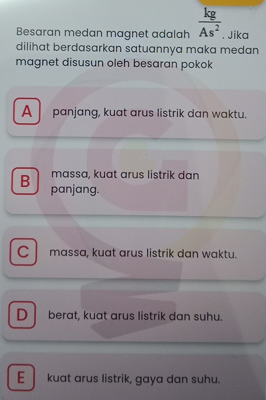 Besaran medan magnet adalah  kg/As^2 . Jika
dilihat berdasarkan satuannya maka medan 
magnet disusun oleh besaran pokok
A panjang, kuat arus listrik dan waktu.
massa, kuat arus listrik dan
B panjang.
C massa, kuat arus listrik dan waktu.
D berat, kuat arus listrik dan suhu.
E kuat arus listrik, gaya dan suhu.