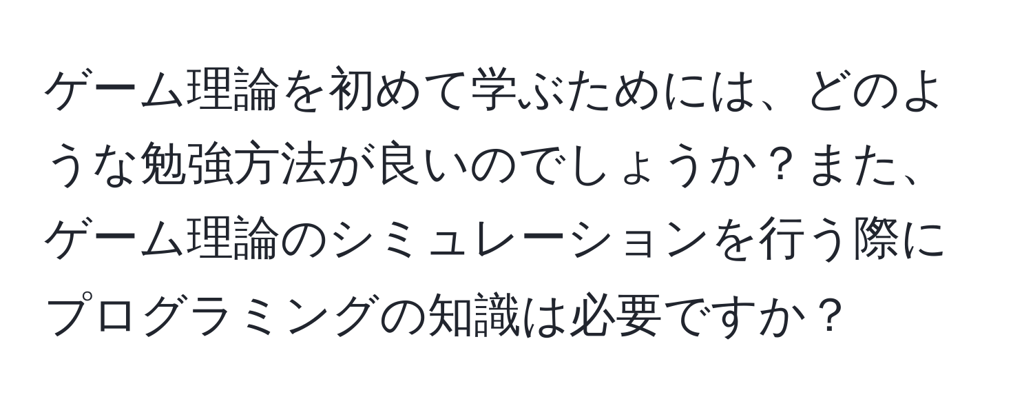 ゲーム理論を初めて学ぶためには、どのような勉強方法が良いのでしょうか？また、ゲーム理論のシミュレーションを行う際にプログラミングの知識は必要ですか？