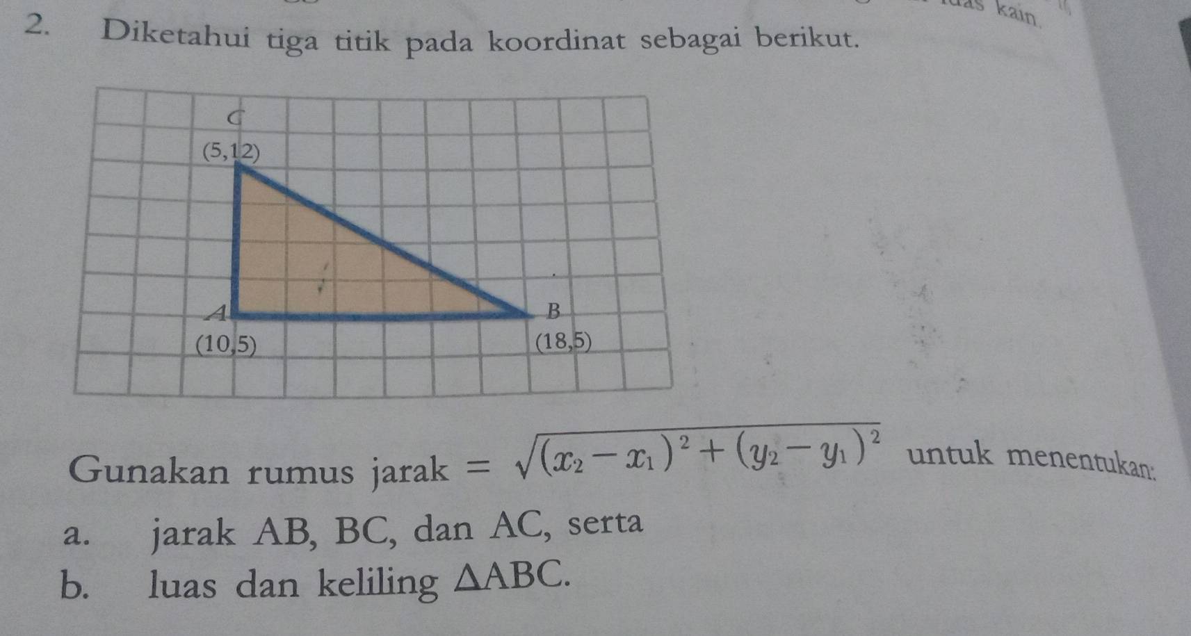 as kain
2. Diketahui tiga titik pada koordinat sebagai berikut.
Gunakan rumus jarak
=sqrt((x_2)-x_1)^2+(y_2-y_1)^2 untuk menentukan:
a. jarak AB, BC, dan AC, serta
b. luas dan keliling △ ABC.