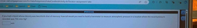 Math Spenish Chem Chaorg 
References 
recorded was 750, mns Hg? if you had a liquid whose density was two-thirds that of mercuary, how tall would you need to build a barometer to measure atmospheric pressure in a location where the record pressure