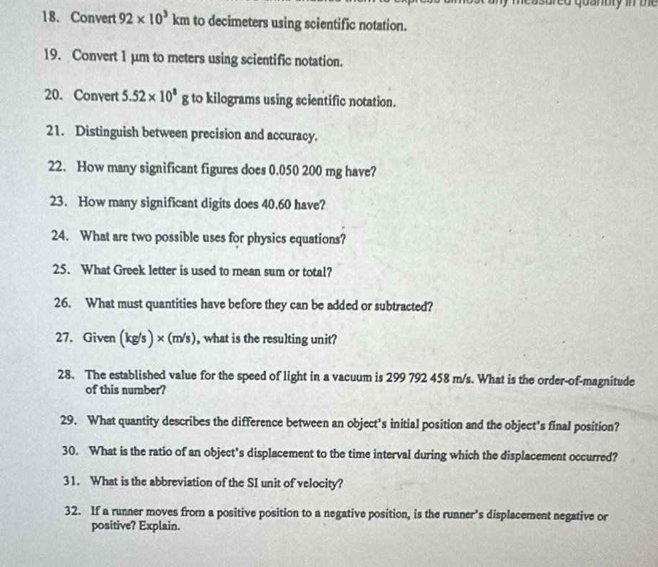 measured quanuly in the 
18. Convert 92* 10^3km to decimeters using scientific notation. 
19. Convert 1 µm to meters using scientific notation. 
20. Convert 5.52* 10^8g to kilograms using scientific notation. 
21. Distinguish between precision and accuracy. 
22. How many significant figures does 0.050 200 mg have? 
23. How many significant digits does 40.60 have? 
24. What are two possible uses for physics equations? 
25. What Greek letter is used to mean sum or total? 
26. What must quantities have before they can be added or subtracted? 
27. Given (kg/s ) × (m/s) , what is the resulting unit? 
28. The established value for the speed of light in a vacuum is 299 792 458 m/s. What is the order-of-magnitude 
of this number? 
29. What quantity describes the difference between an object's initial position and the object's final position? 
30. What is the ratio of an object's displacement to the time interval during which the displacement occurred? 
31. What is the abbreviation of the SI unit of velocity? 
32. If a runner moves from a positive position to a negative position, is the runner's displacement negative or 
positive? Explain.