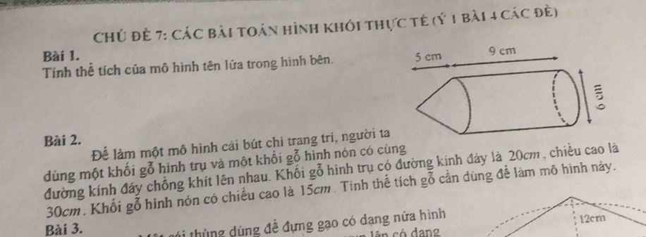 Chủ đẻ 7: Các bài toán hình khói thực tẻ (ý 1 bài 4 các đề) 
Bài 1. 
Tính thể tích của mô hình tên lửa trong hình bên. 
Bài 2. 
Để làm một mô hình cái bút chỉ trang trí, người ta 
dùng một khối gỗ hình trụ và một khối gỗ hình nón có cùng 
đường kính đáy chồng khít lên nhau. Khối gỗ hinh trụ có đường kính đáy là 20cm , chiều cao là
30cm. Khối gỗ hinh nón có chiều cao là 15cm. Tinh thể tích gỗ cần dùng để làm mô hình này. 
Bài 3. 
ti thùng dùng đễ đựng gạo có dạng nửa hình 
lên có dang 12cm