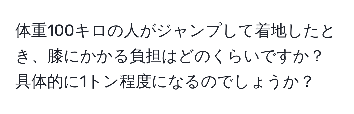 体重100キロの人がジャンプして着地したとき、膝にかかる負担はどのくらいですか？具体的に1トン程度になるのでしょうか？
