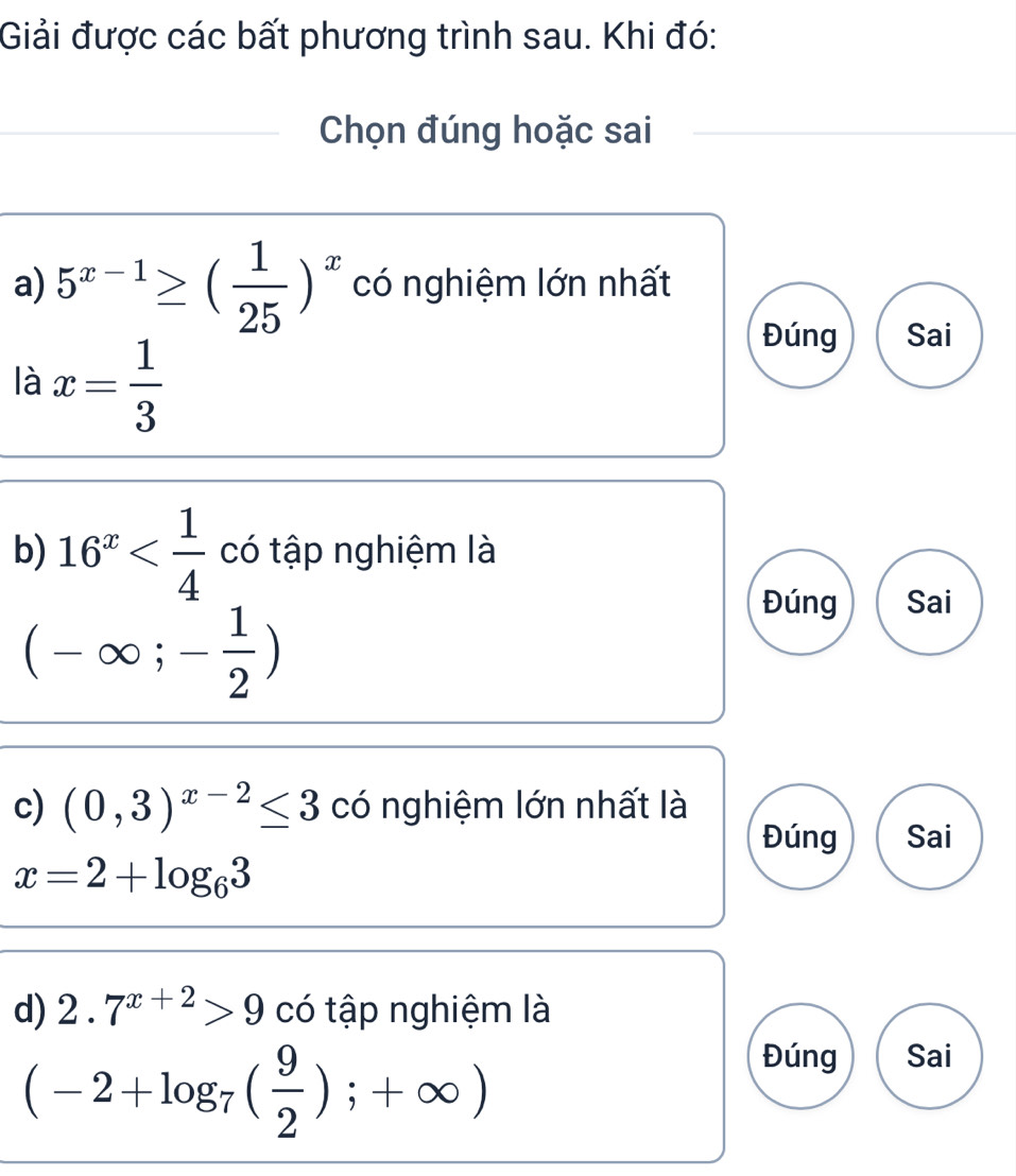 Giải được các bất phương trình sau. Khi đó: 
Chọn đúng hoặc sai 
a) 5^(x-1)≥ ( 1/25 )^x có nghiệm lớn nhất 
là x= 1/3 
Đúng Sai 
b) 16^x có tập nghiệm là
(-∈fty ;- 1/2 )
Đúng Sai 
c) (0,3)^x-2≤ 3 có nghiệm lớn nhất là 
Đúng Sai
x=2+log _63
d) 2.7^(x+2)>9 có tập nghiệm là
(-2+log _7( 9/2 );+∈fty )
Đúng Sai