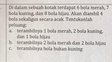 Di dalam sebuah kotak terdapat 6 bola merah, 7
bola kuning, dan 8 bola hijau. Akan diambil 4
bola sekaligus secara acak. Tentukanlah
peluang:
a. terambilnya 1 bola merah, 2 bola kuning,
dan 1 bola hijau
b. terambilnya 2 bola merah dan 2 bola hijau
c. terambilnya bola bukan kuning