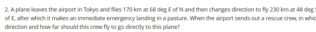 A plane leaves the airport in Tokyo and flies 170 km at 68 deg E of N and then changes direction to fly 230 km at 48 deg
of E, after which it makes an immediate emergency landing in a pasture. When the airport sends out a rescue crew, in whic 
direction and how far should this crew fly to go directly to this plane?