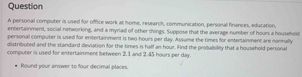 personal computer is used for office work at home, research, communication, personal finances, education, 
entertainment, social networking, and a myriad of other things. Suppose that the average number of hours a household 
personal computer is used for entertainment is two hours per day. Assume the times for entertainment are normally 
distributed and the standard deviation for the times is half an hour. Find the probability that a household personal 
computer is used for entertainment between 2.1 and 2.45 hours per day. 
Round your answer to four decimal places.