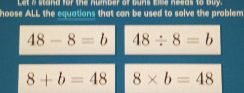 Let a stand for the number of buns Eille needs to buy.
hoose ALL the equations that can be used to solve the problem
48-8=b 48/ 8=b
8+b=48 8* b=48