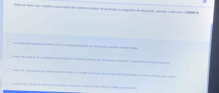 Sobre as fases que compõe a suinocultura em sistema completo de produção ou programas de integração, assinale a alternativa CORRETA
a unidade de produção de leltões (UPL) é composta pelo setor de reprodução, gestação e maternídade;
o setor de engorda da unidade de terminação (UT) recebe os anímais da creche para maximizar o crescimento em tecido muscular.
o setor de crescimento da unidade de terminação (UT) recebe os animais desmamados da maternidade e os envia, ao final, para creche.
a creche (UC) recebe os animais para engorda, enviando os animais com média de 100kg para indústria;