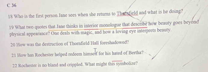 36 
18 Who is the first person Jane sees when she returns to Thernfield and what is he doing? 
19 What two quotes that Jane thinks in interior monologue that describe how beauty goes beyond 
physical appearance? One deals with magic, and how a loving eye interprets beauty. 
20 How was the destruction of Thornfield Hall foreshadowed? 
21 How has Rochester helped redeem himself for his hated of Bertha? 
22 Rochester is no bland and crippled. What might this symbolize?