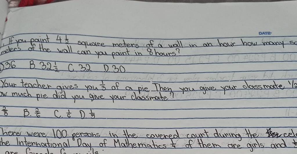 If you paint 4 1/2  square meters of a wall in an hour how many so
meters of the wall can you paint in 8hours?
) 36 B 32^(frac 1)2 C 32 D30
Your teacher gives you  1/3  of a pie Then you give your classmate l
ow much pie did you give your classmate?
 2/5  B.  2/6  C.  1/6  D  1/5 
here were 100 persons in the covered count during the cel
the International Day of Mathematics  1/4  of them are girls and