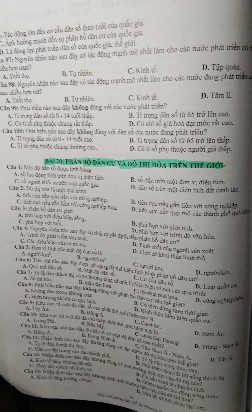 3. Tác động lớn đến cơ cấu dân số theo tuổi của quốc gia.
C. Ảnh hưởng mạnh đến sự phân bố dân cư của quốc gia.
D. Là động lực phát triển dân số của quốc gia, thế giới.
Âu 97: Nguyên nhân nào sau đây có tác động mạnh mẽ nhất làm cho các nước phát triển cót
hiều hơn nam? D. Tập quán.
A. Tuổi thọ. B. Tự nhiên. C. Kinh tế.
Câu 98: Nguyên nhân nào sau đây có tác động mạnh mẽ nhất làm cho các nước đang phát triển đ
ham nhiều hơn nữ?
A. Tuổi thọ. B. Tự nhiên. C. Kinh tế. D. Tâm lí.
Câu 99: Phát biểu nào sau đây không đúng với các nước phát triển?
A. Ti trọng dân số từ 0 - 14 tuổi thấp. B. Ti trọng dân số từ 65 trở lên cao.
C. Có tỉ số phụ thuộc chung rất thấp. D. Có chỉ số già hoá đạt mức rất cao.
Câu 100: Phát biểu nào sau đây không đúng với dân số các nước đang phát triển?
A. Tỉ trọng dân số từ 0 - 14 tuổi cao. B. Tỉ trọng dân số từ 65 trở lên thấp.
C. Tỉ số phụ thuộc chung thường cao. D. Có ti số phụ thuộc người già thập.
Bài 20: phân bỏ dân cư và đô thị hóa trên thẻ giới
Câu 1: Mật độ dân số được tính bằng
A. số lao động tính trên đơn vị diện tích. B. số dân trên một đơn vị diện tích.
C. số người sinh ra trên một quốc gia.
Câu 2: Đô thị hóa là một quá trình
D. dân số trên một diện tích đất canh tác.
A. tích cực nếu gắn liền với nông nghiệp. B. tiêu cực nếu gắn liền với công nghiệp.
C. tích cực nếu găn liền với công nghiệp hóa.
Câu 3: Phân bổ dân cư phải D. tiêu cực nếu quy mô các thành phố quá lớu
A. phù hợp với điều kiện sống. B. phù hợp với giới tính.
C. phù hợp với tuổi.
D. phù hợp với trình độ văn hóa.
Câu 4: Nguyên nhân nào sau đây có tính quyết định đến phân bổ dân cư?
A. Trình độ phát triển sản xuất.
C. Các điều kiện của tự nhiên.
B. Tính chất của ngành sản xuất.
Câu 5: Đơn vị tính của mật độ dân số là
A. người.km².
D. Lịch sử khai thắc lãnh thổ.
B. người/ km^2 C. người.km.
A. Quy mô dân số
Câu 6: Tiêu chí nào sau dây được sử dụng đệ thể hiện tình hình phân bố dân cư?
D. người/km.
B. Mật độ dân số. C. Cơ cầu dân số
A. đô thị hóa.
Câu 1: Tỷ lệ dân thành thị có xu hướng tăng nhanh là biểu hiện rõ nét của quá trình
D. Loại quần cư.
B. hiện đại hóa. C. thương mại hoá. D. công nghiệp hóa
A. Không đều trong không gian.
Câu 8: Phát biểu nào sau đây không đúng với phân bố dân cư trên thế giới?
C. Hiện tượng xã hội có quy luật.
A. Tây Âu.
B. Có biến động theo thời gian.
Câu 9: Khu vực có mật độ dân số cao nhất thế giới hiện nay là
B. Đông Á.
D. Hình thức biểu hiện quần cư.
A. Trung Phi.
C. Ca-ri-bê.
B. Bắc Mỹ.
Câu 10: Khu vực có mật độ dân số thấp nhất thế giới hiện nay là  C. châu Đại Dương, D. Trung - Nam Á
Á. Đông Á. D. Nam Âu.
B. Đông Nam Á.
Câu 11: Khu vực nào sau đây ở châu Á có mật độ dân số cao nhất? C. Tây Nam Á - Nam Á
A. Tỷ lệ dân thành thị tăng.
Câu 12: Nhận định nào sau dây không đúng về đặc điểm đô thị hóa trên thế giới?
C. Dân cư tập trung vào các thành phố.
D. Tây Á.
A. Kinh tế tăng trưởng nhanh.
B. Tỷ lệ dân nông thôn tăng
Câu 13: Nhận định nào sau đây không đúng về ảnh hướng tích cực của đồ thị hóa
C. Thay đồi quá trình sinh, tử.
D. Phổ biển rộng rãi lối sống thành thị
A. Kinh tế tăng trưởng nhanh.
B. Cơ cầu kinh tế chuyển dịch.
Câu 14: Nhận định nào sau đây không phải ảnh hướng tiêu cực của đô thị hóa'
D. Giảm nguồn lao động nông thôn
46
B. Vẫn để xã hội phức tạp hơn
Giáo viên giảng dạy: Đỗ Thị Phương 1