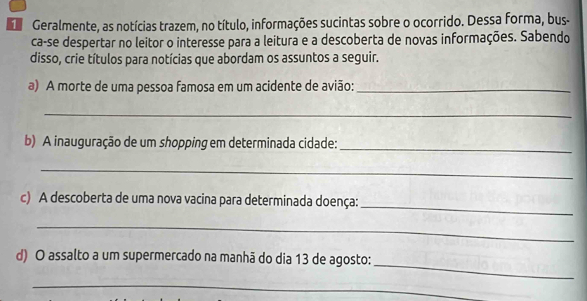 Geralmente, as notícias trazem, no título, informações sucintas sobre o ocorrido. Dessa forma, bus- 
ca-se despertar no leitor o interesse para a leitura e a descoberta de novas informações. Sabendo 
disso, crie títulos para notícias que abordam os assuntos a seguir. 
a) A morte de uma pessoa famosa em um acidente de avião:_ 
_ 
b) A inauguração de um shopping em determinada cidade:_ 
_ 
_ 
c) A descoberta de uma nova vacina para determinada doença: 
_ 
_ 
d) O assalto a um supermercado na manhã do dia 13 de agosto: 
_