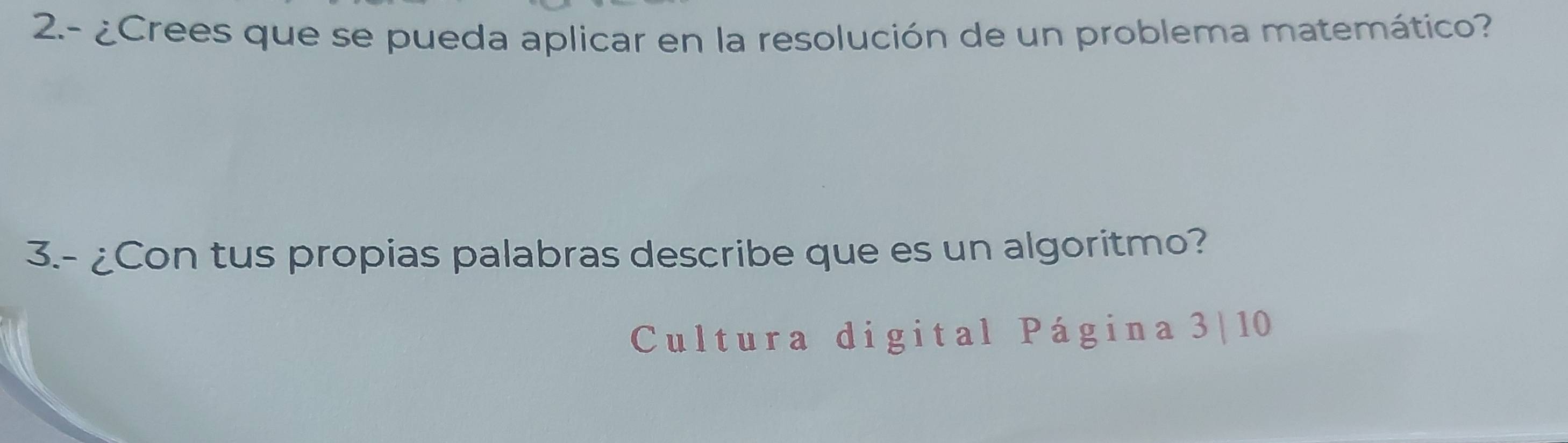 2.- ¿Crees que se pueda aplicar en la resolución de un problema matemático? 
3.- ¿Con tus propias palabras describe que es un algoritmo? 
Cultura digital Página 3| 10