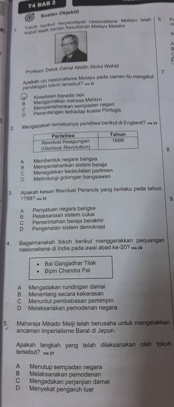 T4 BAB 2
a Soalan Objektif
. Tokoh berikut berpendapat nasionalisme Melayu telah 6. K
wujud sejak zaman Kesultanan Melayu Melaka
m
A
B
Profesor Datuk Zainal Abidin Abdul Wahid
7、
Apakah ciri nasionalisme Melayu pada zaman itu mengikut
pandangan tokoh tersebut? m
Kesetiaan kepada raja
B Menggunakan bahasa Melayu
C Mempertahankan sempadan negeri
D Penentangan terhadap kuasa Portugis
2. Mengapakah tercetusnya peristiwa berikut di England? ms 24
8.
A Membentuk negara bangsa
B Mempertahankan sistem beraja
C Menegakkan kedaulatan parlimen
D Melindungi golongan bangsawan
3. Apakah kesan Revolusi Perancis yang berlaku pada tahun
1789? ms 25
9.
A Penyatuan negara bangsa
B Pelaksanaan sistem cukai
C Pemerintahan beraja berakhir
D Pengenalan sistem demokrasi
4. Bagaimanakah tokoh berikut menggerakkan perjuangan
nasionalisme di India pada awal abad ke- 20? ms 
Bal Gangadhar Tilak
Bipin Chandra Pal
A Mengadakan rundingan damai
B Menentang secara kekerasan
C Menuntut pembebasan pemimpin
D Melaksanakan pemodenan negara
5. Maharaja Mikado Meiji telah berusaha untuk mengelakkan
ancaman imperialisme Barat di Jepun.
Apakah langkah yang telah dilaksanakan oleh tokoh
tersebut? ms 27
A Menutup sempadan negara
B Melaksanakan pemodenan
C Mengadakan perjanjian damai
D Menyekat pengaruh luar