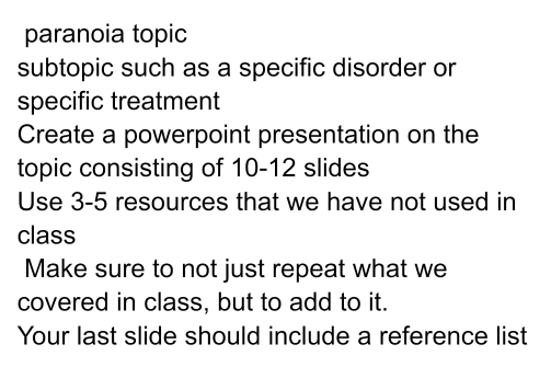 paranoia topic 
subtopic such as a specific disorder or 
specific treatment 
Create a powerpoint presentation on the 
topic consisting of 10 - 12 slides 
Use 3-5 resources that we have not used in 
class 
Make sure to not just repeat what we 
covered in class, but to add to it. 
Your last slide should include a reference list