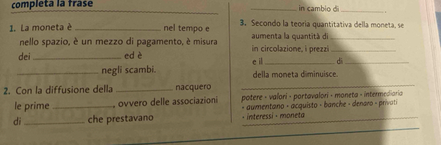 completa la frase __in cambio dī _. 
_ 
1. La moneta è _nel tempo e 3. Secondo la teoria quantitativa della moneta, se 
aumenta la quantitá di_ 
nello spazio, è un mezzo di pagamento, è misura in circolazione, i prezzi_ 
dei _ed è e il_ di_ 
_negli scambi. della moneta diminuisce. 
2. Con la diffusione della _nacquero 
_ 
le prime _, ovvero delle associazioni potere · valori · portavalori - moneta · intermediaria 
* aumentano · acquísto · banche · denaro - privati 
_ 
di_ che prestavano _. interessi - moneta 
_