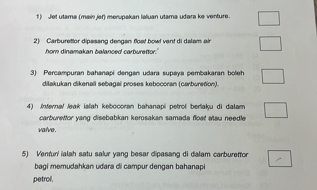 Jet utama (main jet) merupakan laluan utama udara ke venture. 
2) Carburettor dipasang dengan float bowl vent di dalam air 
horn dinamakan balanced carburettor. 
3) Percampuran bahanapi dengan udara supaya pembakaran boleh 
dilakukan dikenali sebagai proses kebocoran (carburetion). 
4) Internal leak ialah kebocoran bahanapi petrol berlaķu di dalam 
carburettor yang disebabkan kerosakan samada float atau needle 
valve. 
5) Venturi ialah satu salur yang besar dipasang di dalam carburettor 
bagi memudahkan udara di campur dengan bahanapi 
petrol.