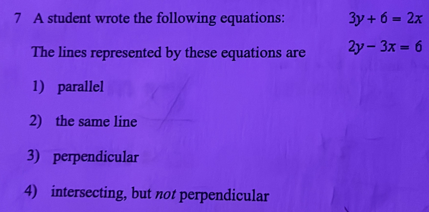 A student wrote the following equations: 3y+6=2x
The lines represented by these equations are 2y-3x=6
1) parallel
2) the same line
3) perpendicular
4) intersecting, but not perpendicular