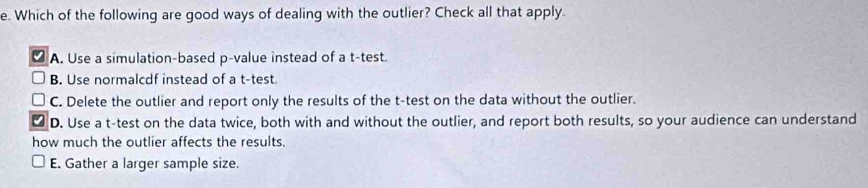 Which of the following are good ways of dealing with the outlier? Check all that apply.
A. Use a simulation-based p -value instead of a t-test.
B. Use normalcdf instead of a t-test.
C. Delete the outlier and report only the results of the t -test on the data without the outlier.
D. Use a t-test on the data twice, both with and without the outlier, and report both results, so your audience can understand
how much the outlier affects the results.
E. Gather a larger sample size.