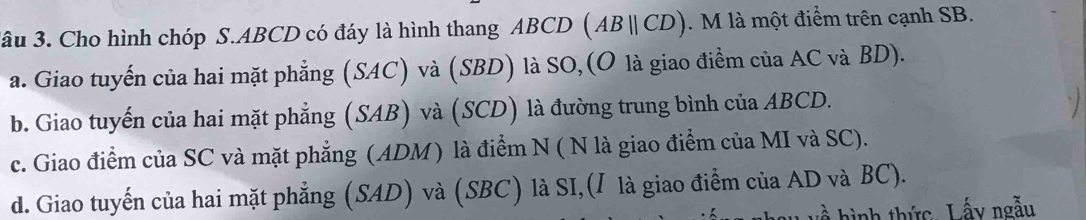 3âu 3. Cho hình chóp S. ABCD có đáy là hình thang ABCD (ABparallel CD). M là một điểm trên cạnh SB.
a. Giao tuyến của hai mặt phẳng (SAC) và (SBD) là SO,(O là giao điểm của AC và BD).
b. Giao tuyến của hai mặt phẳng (SAB) và (SCD) là đường trung bình của ABCD.
c. Giao điểm của SC và mặt phẳng (ADM) là điểm N ( N là giao điểm của MI và SC).
d. Giao tuyến của hai mặt phẳng (SAD) và (SBC) là SI,(I là giao điểm của AD và BC).
hình thức Lấy ngẫu