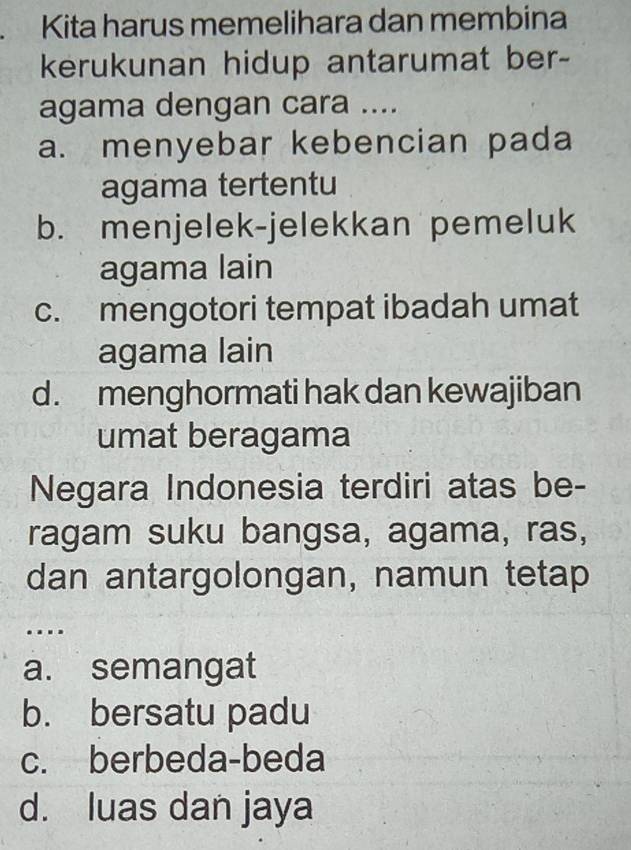 Kita harus memelihara dan membina
kerukunan hidup antarumat ber-
agama dengan cara ....
a. menyebar kebencian pada
agama tertentu
b. menjelek-jelekkan pemeluk
agama lain
c. mengotori tempat ibadah umat
agama lain
d. menghormati hak dan kewajiban
umat beragama
Negara Indonesia terdiri atas be-
ragam suku bangsa, agama, ras,
dan antargolongan, namun tetap
…
a. semangat
b. bersatu padu
c. berbeda-beda
d. luas dan jaya