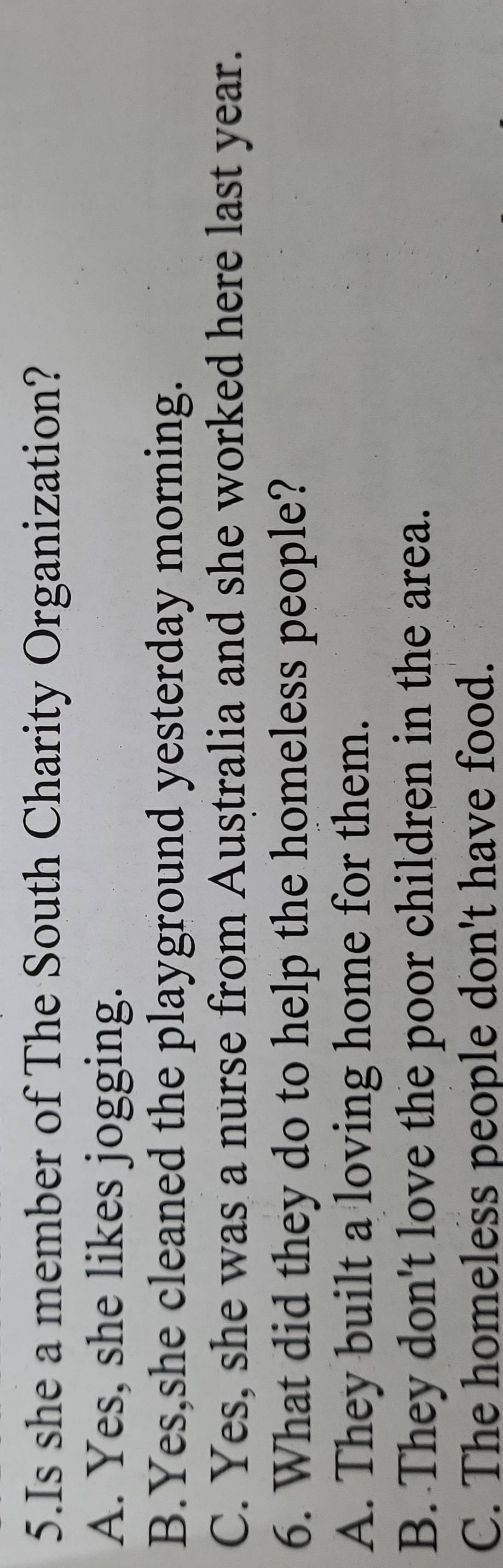 Is she a member of The South Charity Organization?
A. Yes, she likes jogging.
B.Yes,she cleaned the playground yesterday morning.
C. Yes, she was a nurse from Australia and she worked here last year.
6. What did they do to help the homeless people?
A. They built a loving home for them.
B. They don't love the poor children in the area.
C. The homeless people don't have food.